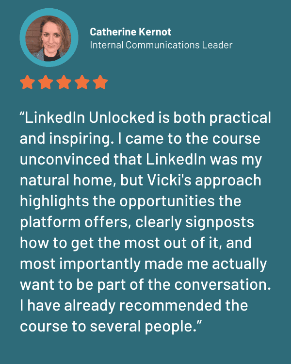 LinkedIn Unlocked testimonial Catherine Kernot Testimonial for LinkedIn Unlocked the LinkedIn course for communications professionals by Vicki Marinker